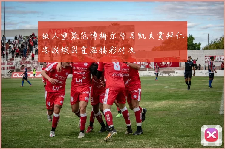 故人重聚范博梅尔与马凯共赏拜仁客战埃因霍温精彩对决