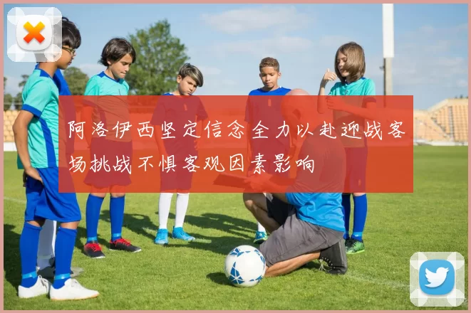 阿洛伊西坚定信念全力以赴迎战客场挑战不惧客观因素影响