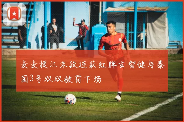 麦麦提江末段连获红牌玄智健与泰国3号双双被罚下场