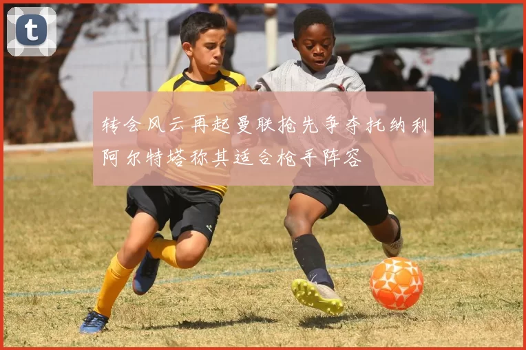 转会风云再起曼联抢先争夺托纳利阿尔特塔称其适合枪手阵容