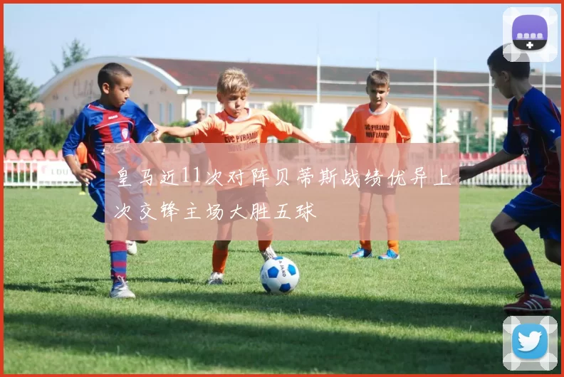 皇马近11次对阵贝蒂斯战绩优异上次交锋主场大胜五球