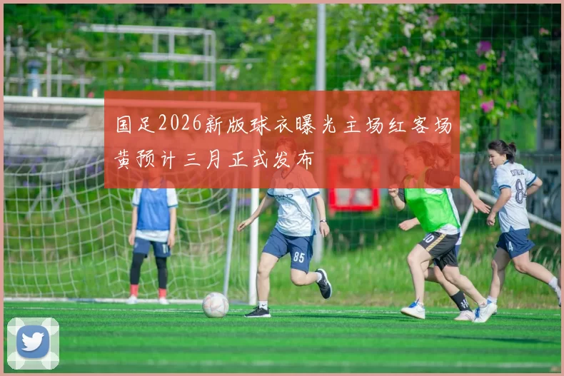 国足2026新版球衣曝光主场红客场黄预计三月正式发布