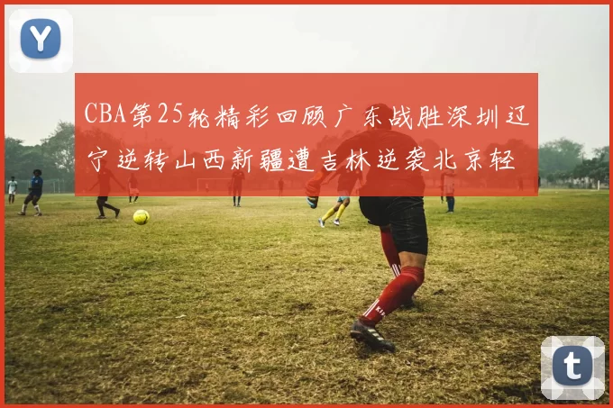 CBA第25轮精彩回顾广东战胜深圳辽宁逆转山西新疆遭吉林逆袭北京轻取广州