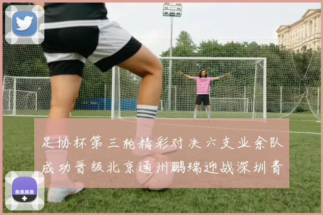足协杯第三轮精彩对决六支业余队成功晋级北京通州鹏瑞迎战深圳青年人