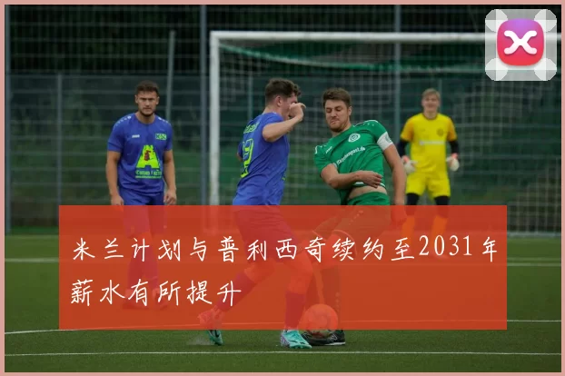 米兰计划与普利西奇续约至2031年薪水有所提升