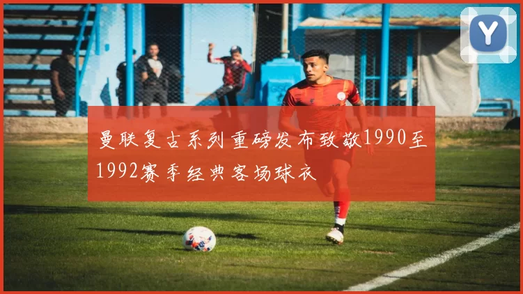 曼联复古系列重磅发布致敬1990至1992赛季经典客场球衣
