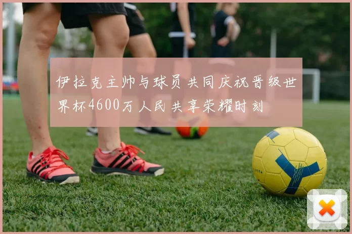 伊拉克主帅与球员共同庆祝晋级世界杯4600万人民共享荣耀时刻