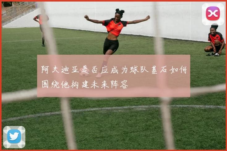 阿夫迪亚是否应成为球队基石如何围绕他构建未来阵容