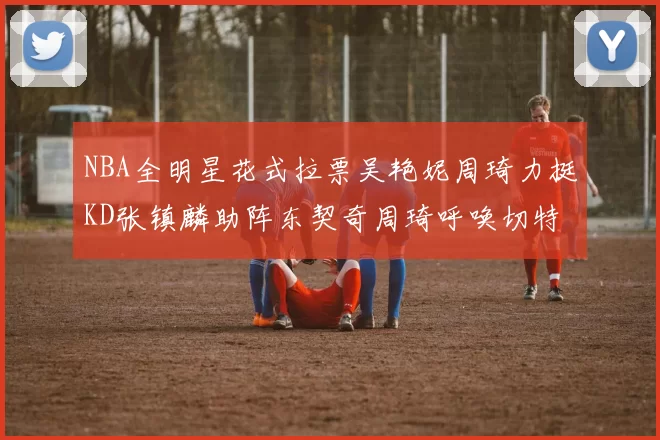 NBA全明星花式拉票吴艳妮周琦力挺KD张镇麟助阵东契奇周琦呼唤切特共襄盛举