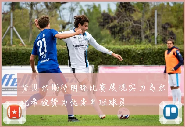 努贝尔期待明晚比赛展现实力乌尔比希被赞为优秀年轻球员