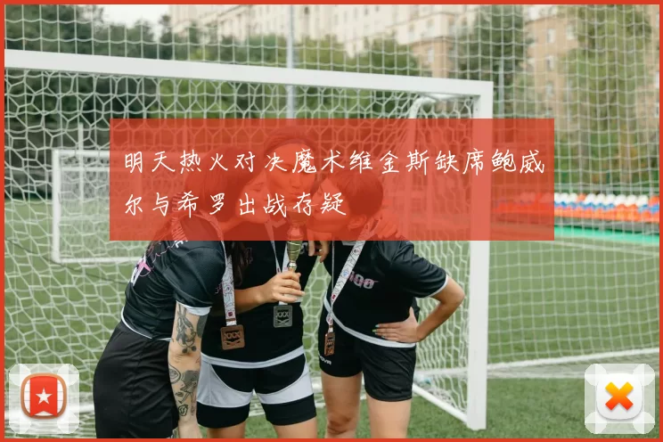 明天热火对决魔术维金斯缺席鲍威尔与希罗出战存疑