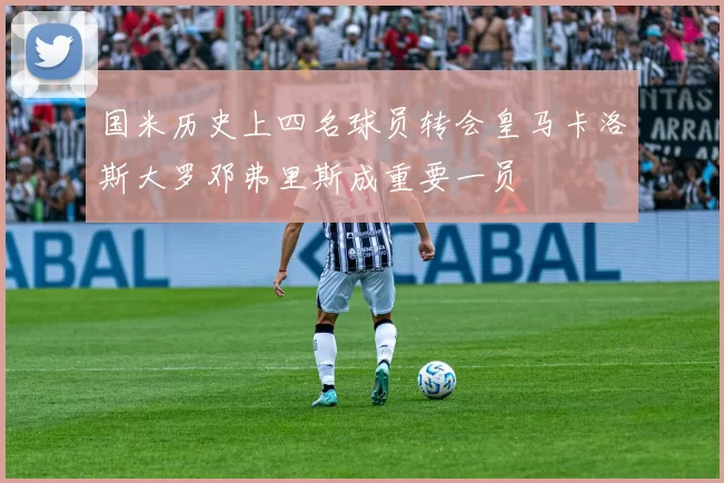 国米历史上四名球员转会皇马卡洛斯大罗邓弗里斯成重要一员