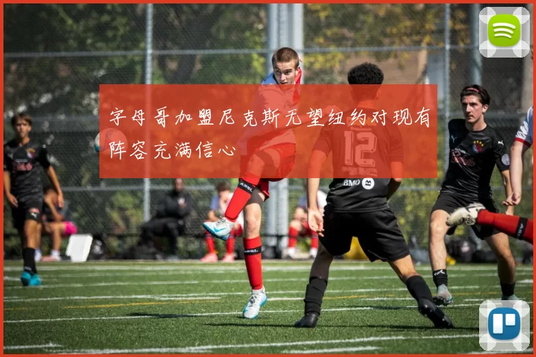 字母哥加盟尼克斯无望纽约对现有阵容充满信心