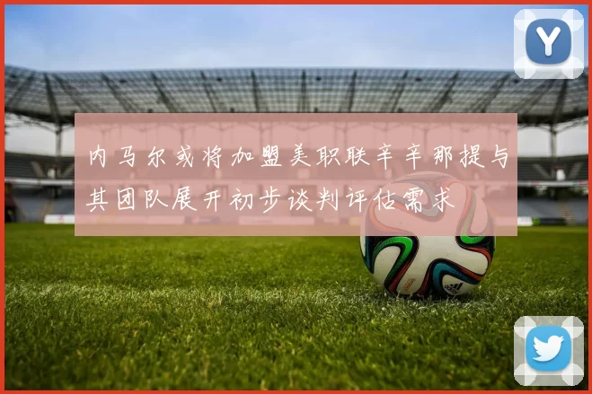 内马尔或将加盟美职联辛辛那提与其团队展开初步谈判评估需求
