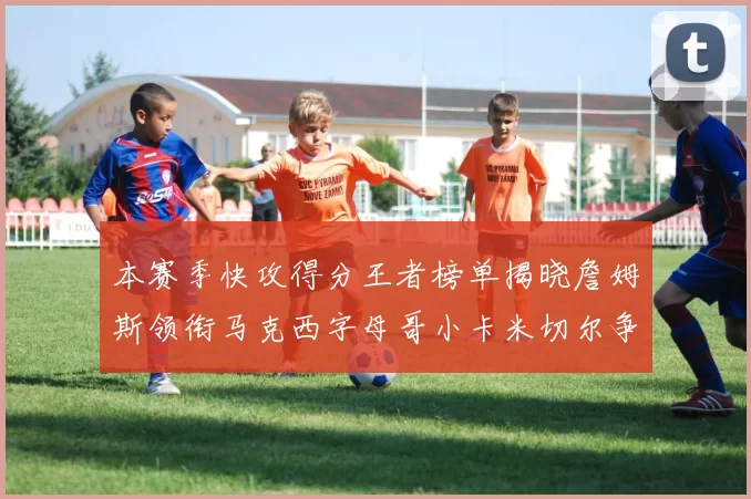 本赛季快攻得分王者榜单揭晓詹姆斯领衔马克西字母哥小卡米切尔争辉