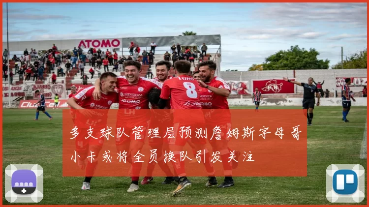 多支球队管理层预测詹姆斯字母哥小卡或将全员换队引发关注