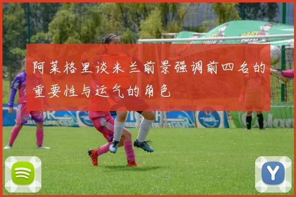 阿莱格里谈米兰前景强调前四名的重要性与运气的角色