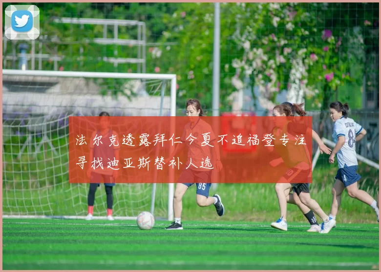 法尔克透露拜仁今夏不追福登专注寻找迪亚斯替补人选