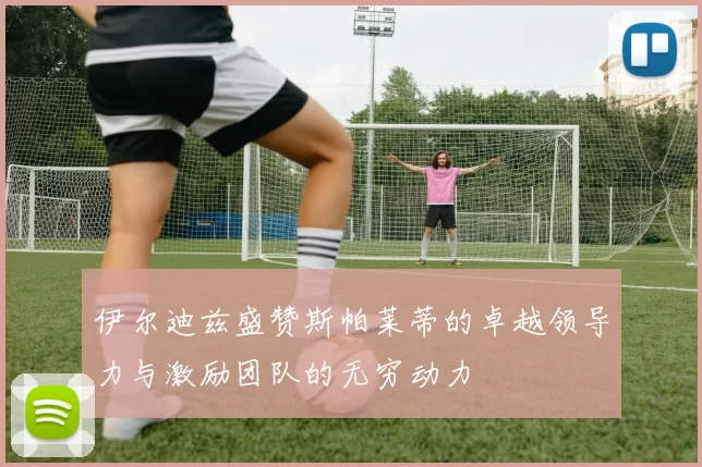 伊尔迪兹盛赞斯帕莱蒂的卓越领导力与激励团队的无穷动力