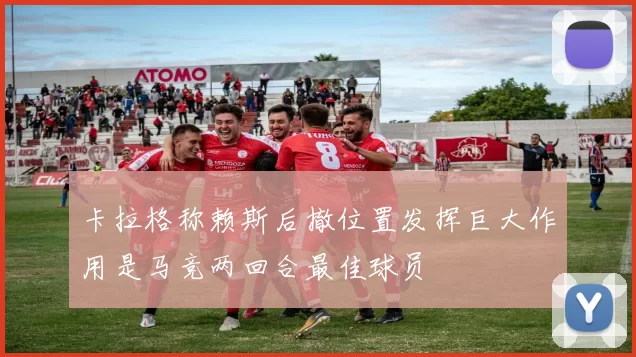卡拉格称赖斯后撤位置发挥巨大作用是马竞两回合最佳球员