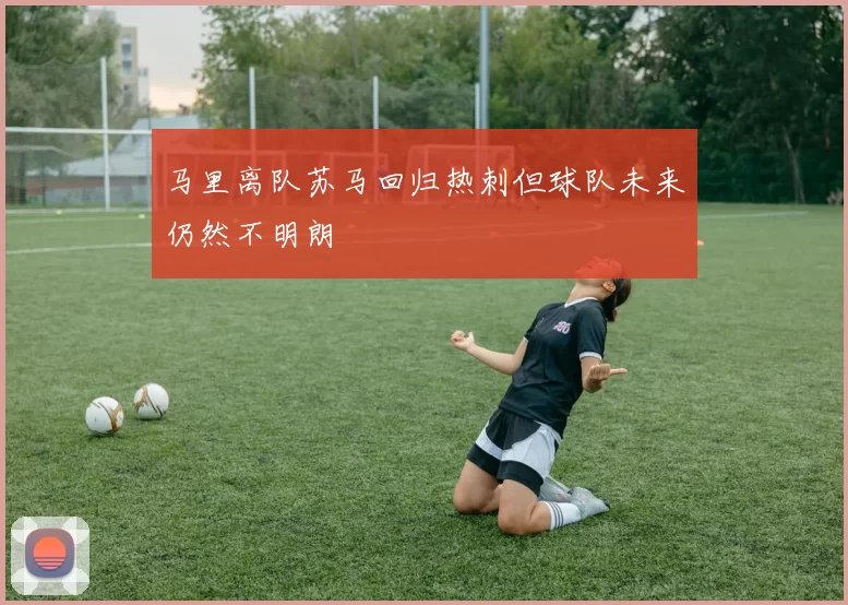 马里离队苏马回归热刺但球队未来仍然不明朗