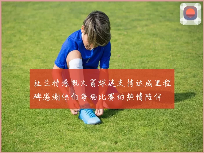 杜兰特感慨火箭球迷支持达成里程碑感谢他们每场比赛的热情陪伴