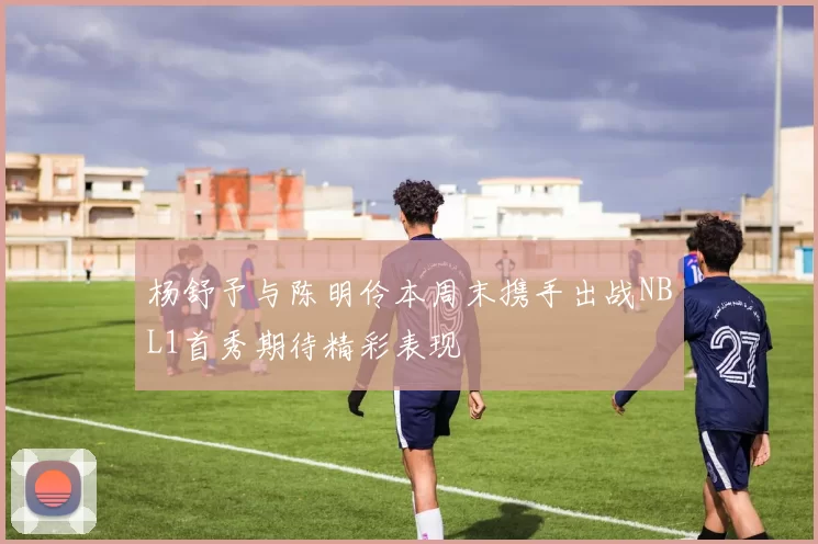 杨舒予与陈明伶本周末携手出战NBL1首秀期待精彩表现