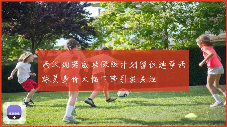 西汉姆若成功保级计划留住迪萨西球员身价大幅下降引发关注