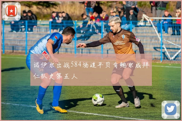 诺伊尔出战584场追平贝肯鲍尔成拜仁队史第五人