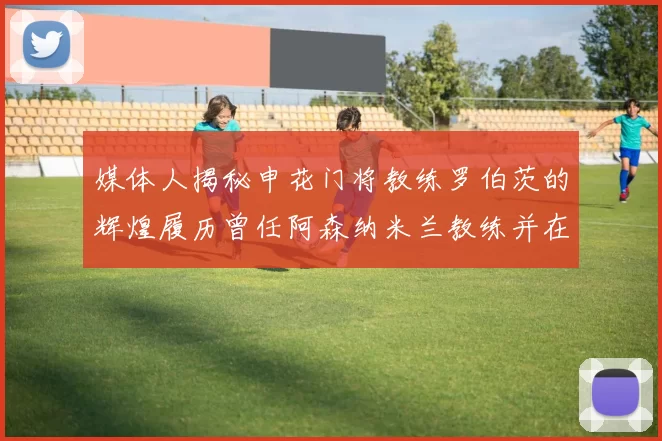媒体人揭秘申花门将教练罗伯茨的辉煌履历曾任阿森纳米兰教练并在华夏执教