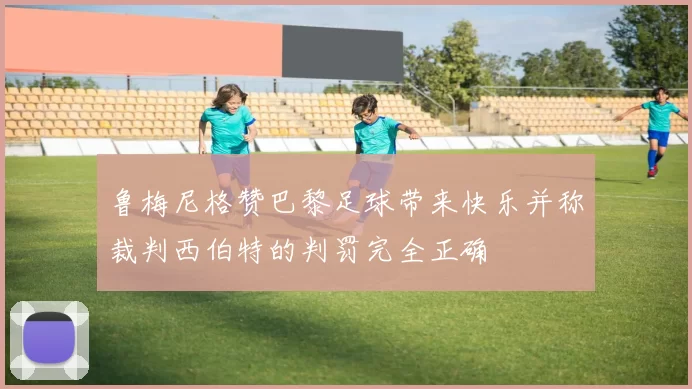 鲁梅尼格赞巴黎足球带来快乐并称裁判西伯特的判罚完全正确