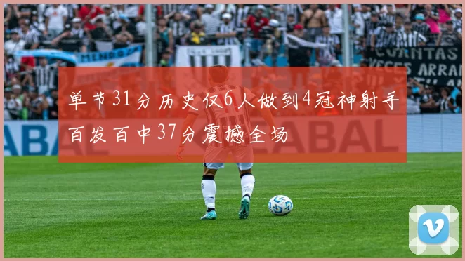 单节31分历史仅6人做到4冠神射手百发百中37分震撼全场